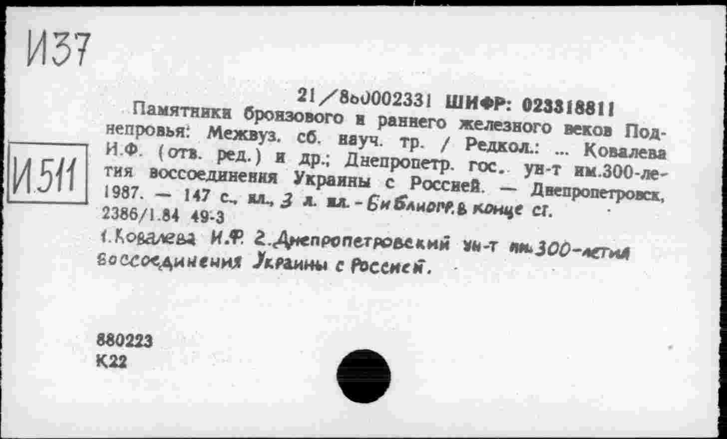 ﻿И 37
21/8е>0002331 ШИФР: 023318811
Памятники бронзового и раннего железного веков Под-непровья: Межвуз. сб. науч. тр. / Редкол.: ... Ковалева -------- И.Ф. (отв. ред.) и др.; Днепропетр. гос. ун-т им.ЗОО-ле-І Л CJ4 тия воссоединения Украины с Россией. — Днепропетровск, ИІ «П *-1987. — 147 с., юс, 3 л. ■л.-би^лиоРР.В конце СТ.
2386/1.84 49-3
<Лойалеы MÆ г.Д^епропетронеким вй-т лм-ЗОС-летиД боссоедийениХ /кяаины с Рвссием.
880223 К22